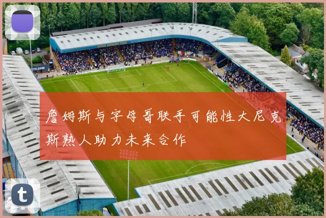 詹姆斯与字母哥联手可能性大尼克斯熟人助力未来合作
