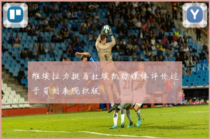 维埃拉力挺马杜埃凯称媒体评价过于苛刻表现积极