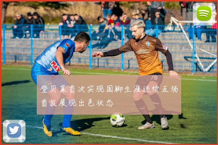 登贝莱首次实现国脚生涯连续五场首发展现出色状态