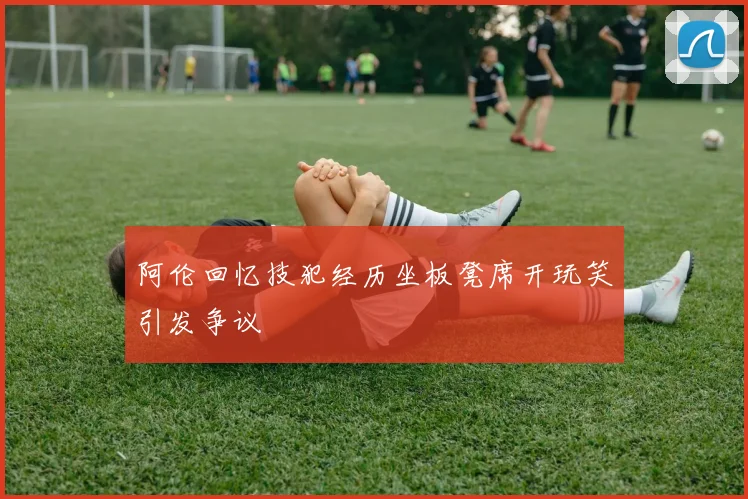 阿伦回忆技犯经历坐板凳席开玩笑引发争议