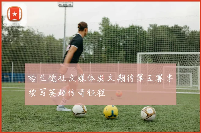 哈兰德社交媒体发文期待第五赛季续写英超传奇征程