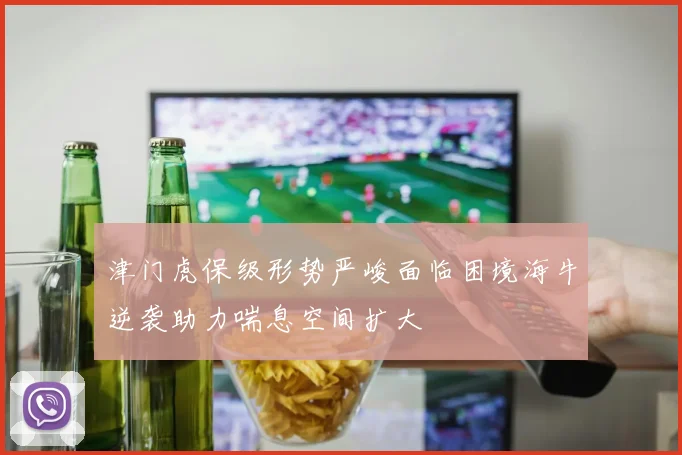 津门虎保级形势严峻面临困境海牛逆袭助力喘息空间扩大