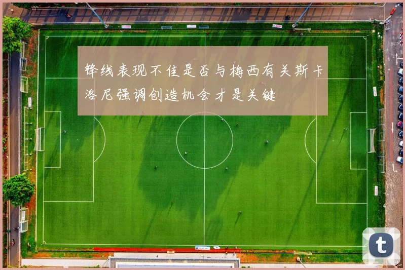 锋线表现不佳是否与梅西有关斯卡洛尼强调创造机会才是关键