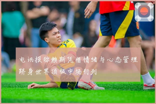 电讯报称赖斯凭借情绪与心态管理跻身世界顶级中场行列