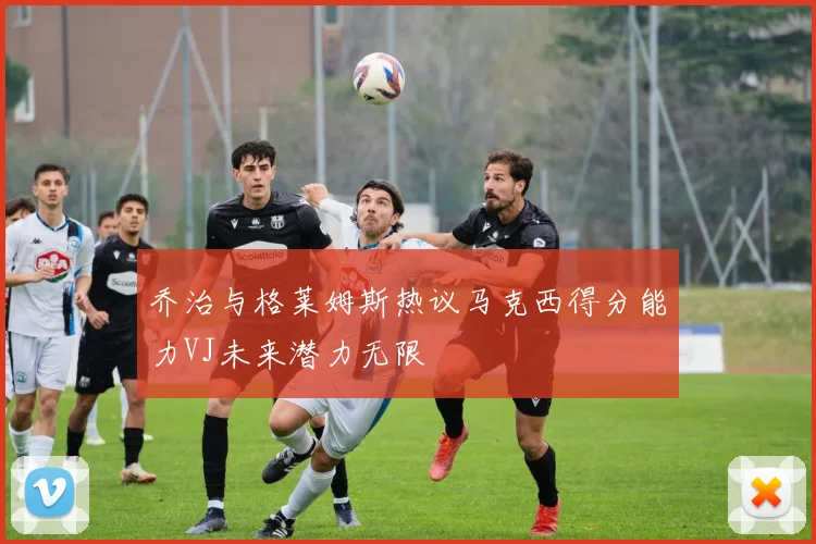 乔治与格莱姆斯热议马克西得分能力VJ未来潜力无限